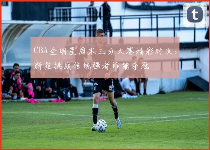 CBA全明星周末三分大赛精彩对决，新星挑战传统强者谁能夺冠