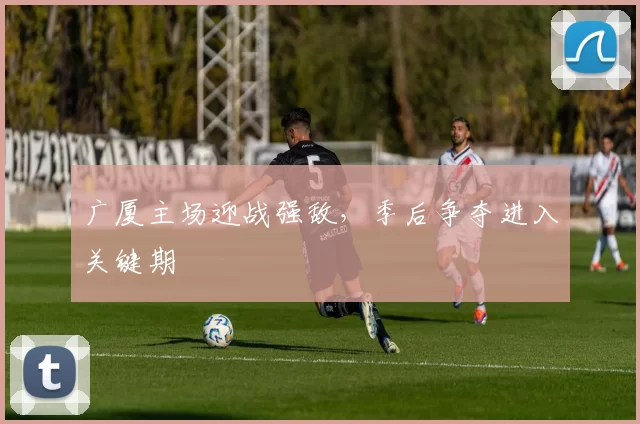 广厦主场迎战强敌,季后争夺进入关键期