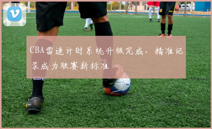 CBA雷速计时系统升级完成，精准记录成为联赛新标准
