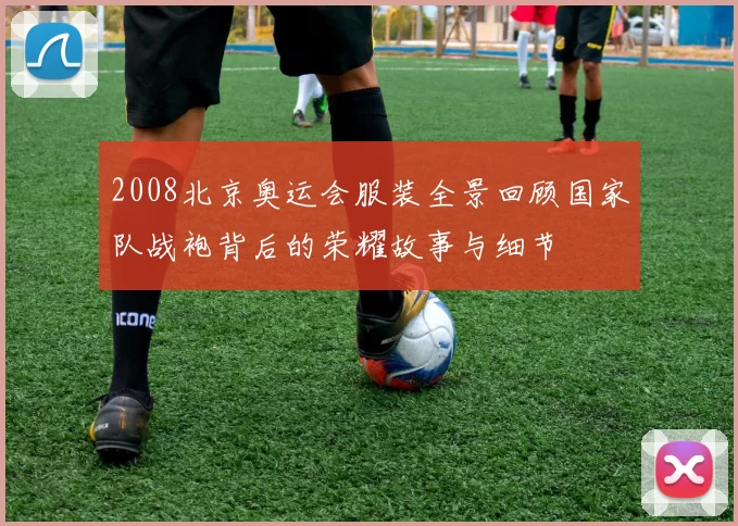 2008北京奥运会服装全景回顾国家队战袍背后的荣耀故事与细节