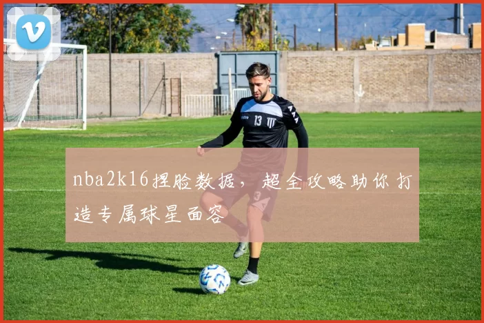 nba2k16捏脸数据，超全攻略助你打造专属球星面容