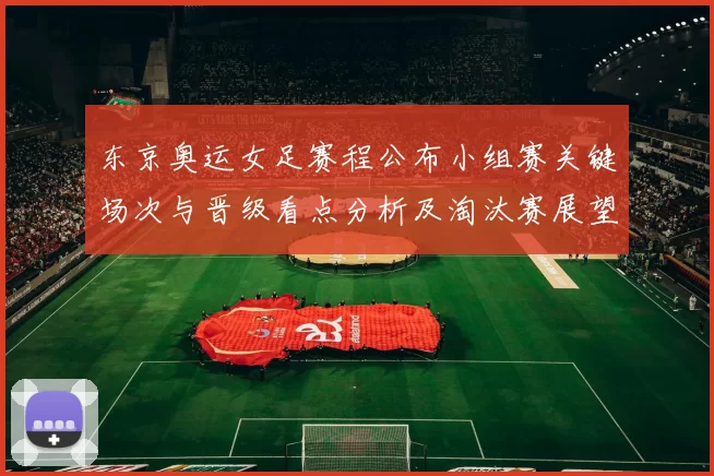 东京奥运女足赛程公布小组赛关键场次与晋级看点分析及淘汰赛展望