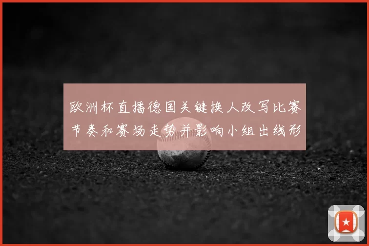 欧洲杯直播德国关键换人改写比赛节奏和赛场走势并影响小组出线形势