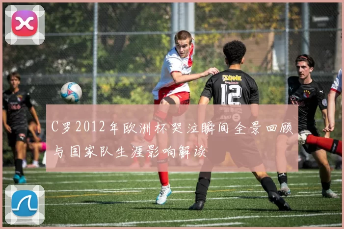 C罗2012年欧洲杯哭泣瞬间全景回顾与国家队生涯影响解读