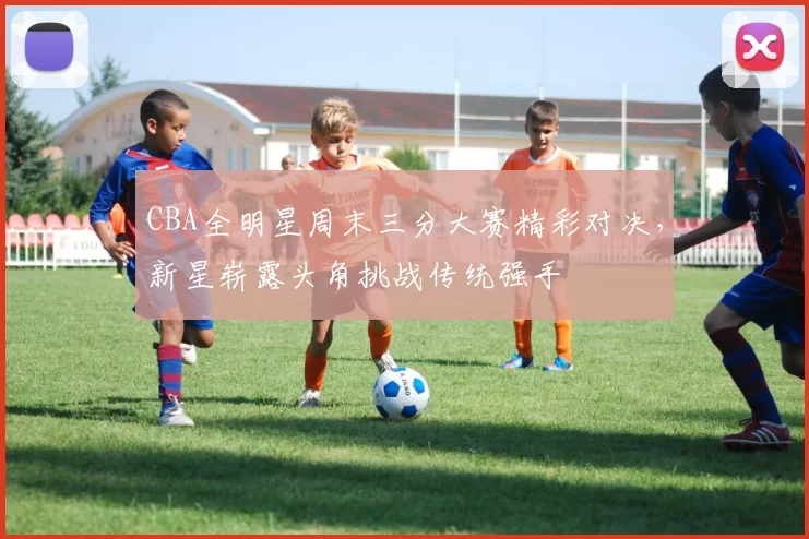 CBA全明星周末三分大赛精彩对决，新星崭露头角挑战传统强手