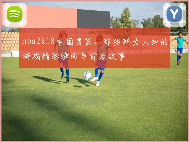 nba2k18中国男篮，那些鲜为人知的游戏精彩瞬间与背后故事
