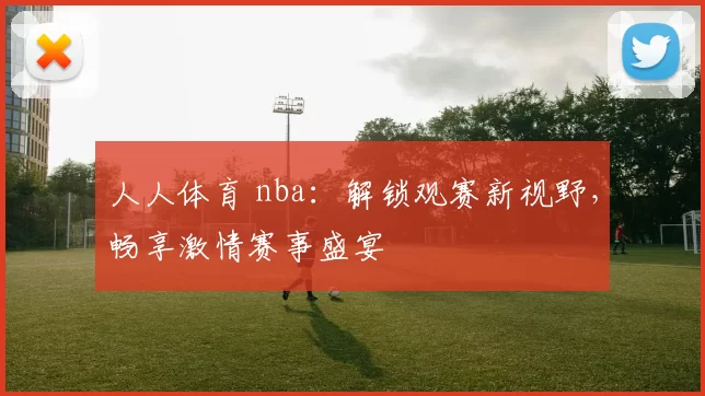 人人体育 nba：解锁观赛新视野，畅享激情赛事盛宴