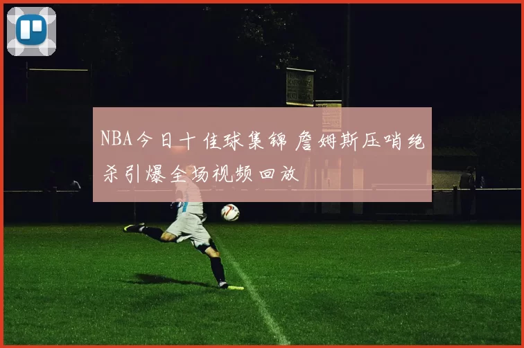 NBA今日十佳球集锦 詹姆斯压哨绝杀引爆全场视频回放