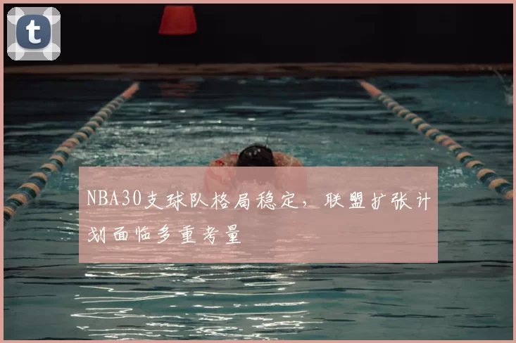 NBA30支球队格局稳定，联盟扩张计划面临多重考量