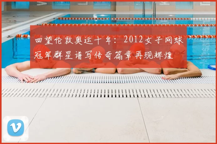 回望伦敦奥运十年：2012女子网球冠军群星谱写传奇篇章再现辉煌