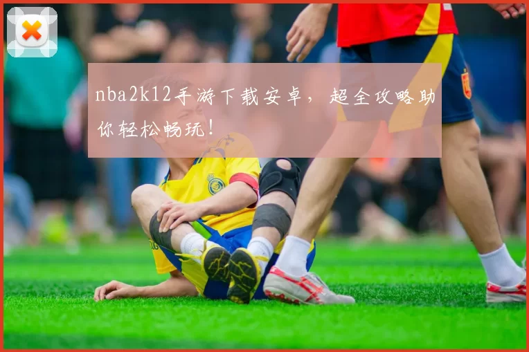 nba2k12手游下载安卓，超全攻略助你轻松畅玩！
