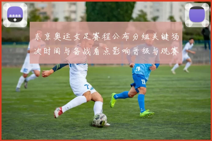 东京奥运女足赛程公布分组关键场次时间与备战看点影响晋级与观赛安排