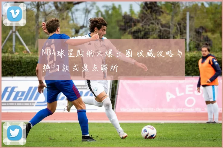NBA球星贴纸火爆出圈 收藏攻略与热门款式盘点解析