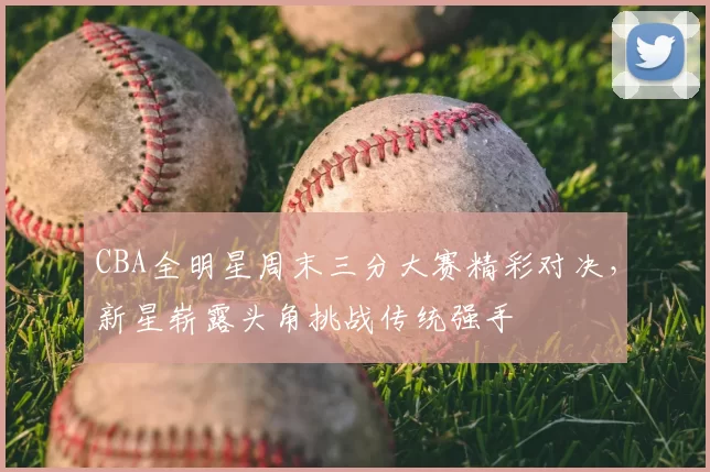 CBA全明星周末三分大赛精彩对决，新星崭露头角挑战传统强手