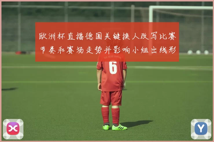 欧洲杯直播德国关键换人改写比赛节奏和赛场走势并影响小组出线形势