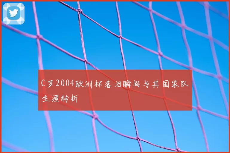 C罗2004欧洲杯落泪瞬间与其国家队生涯转折