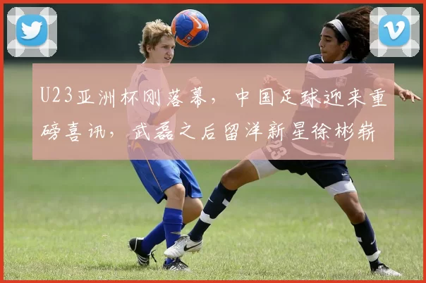 U23亚洲杯刚落幕,中国足球迎来重磅喜讯,武磊之后留洋新星徐彬崭露头角_欧洲_欧洲足联欧洲联赛