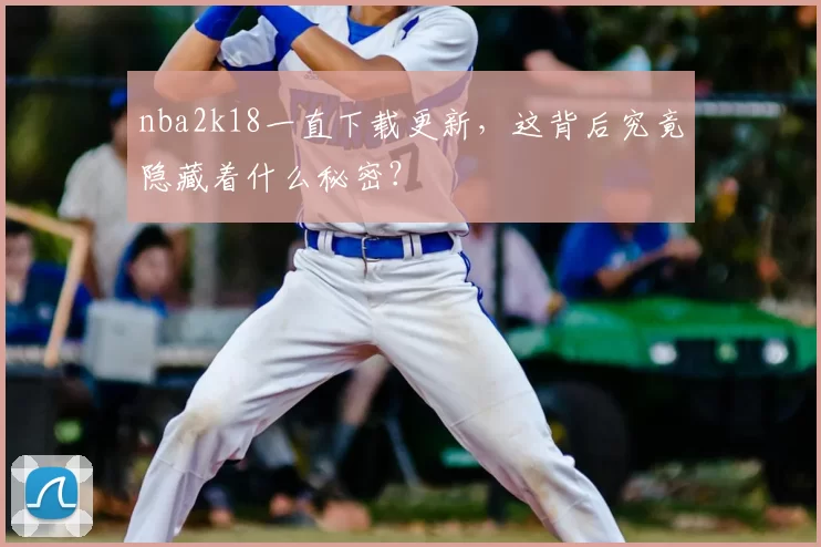 nba2k18一直下载更新,这背后究竟隐藏着什么秘密?