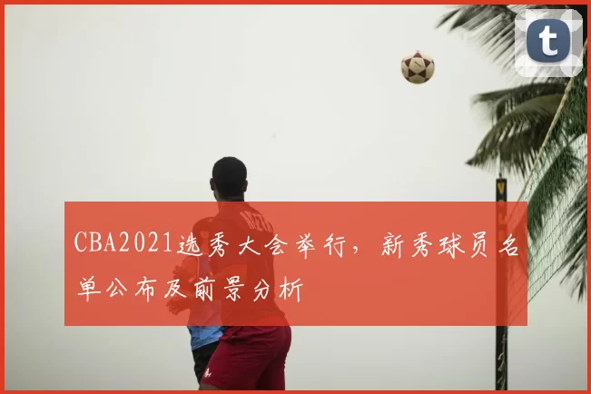 CBA2021选秀大会举行,新秀球员名单公布及前景分析