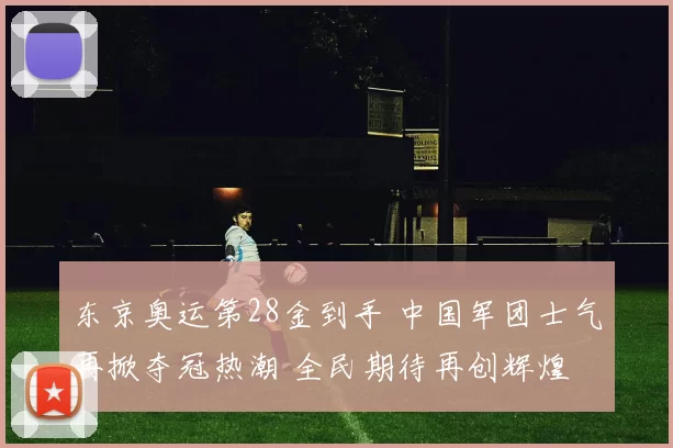 东京奥运第28金到手 中国军团士气再掀夺冠热潮 全民期待再创辉煌