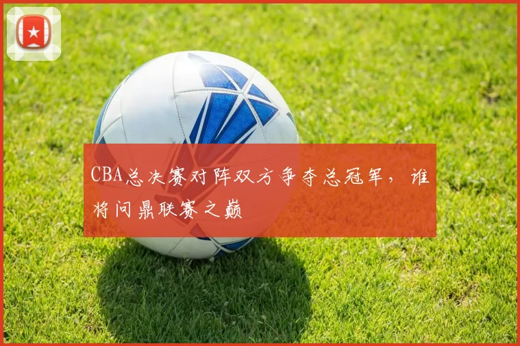CBA总决赛对阵双方争夺总冠军，谁将问鼎联赛之巅
