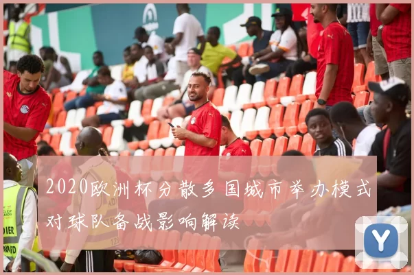 2020欧洲杯分散多国城市举办模式对球队备战影响解读