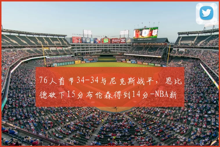 76人首节34-34与尼克斯战平，恩比德砍下15分布伦森得到14分-NBA新闻