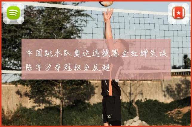 中国跳水队奥运选拔赛全红婵失误陈芋汐夺冠积分反超