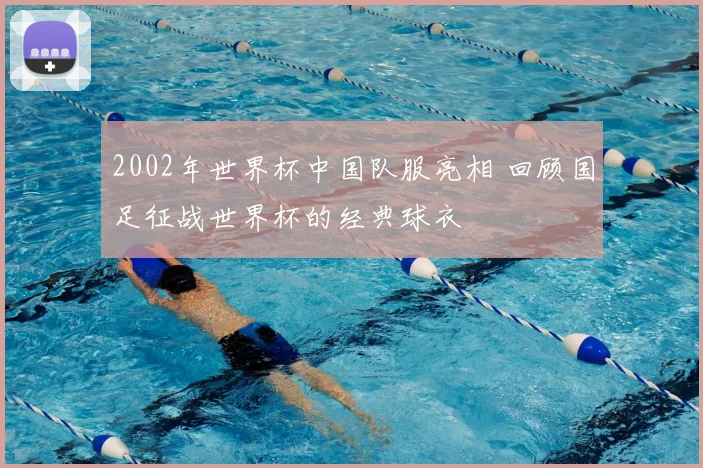 2002年世界杯中国队服亮相 回顾国足征战世界杯的经典球衣