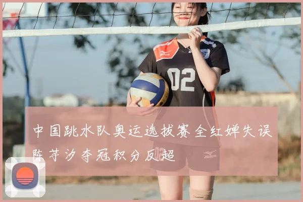 中国跳水队奥运选拔赛全红婵失误陈芋汐夺冠积分反超