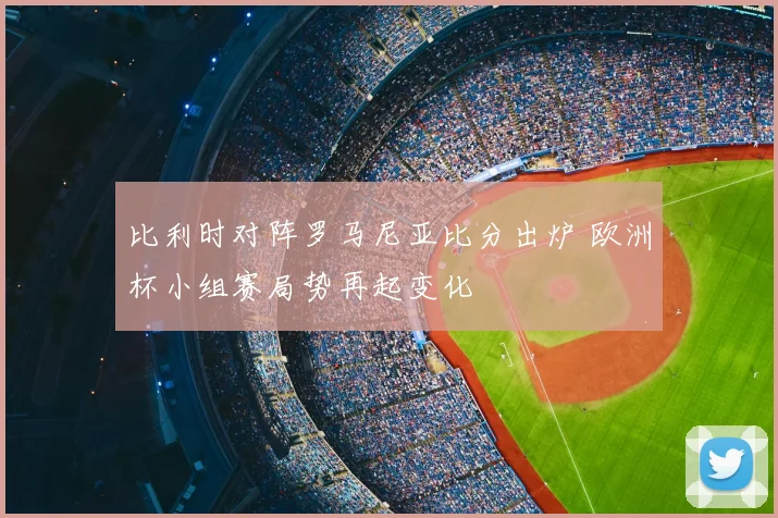 比利时对阵罗马尼亚比分出炉 欧洲杯小组赛局势再起变化