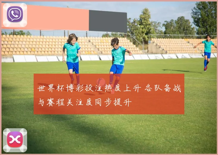 世界杯博彩投注热度上升 各队备战与赛程关注度同步提升