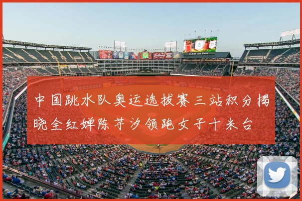 中国跳水队奥运选拔赛三站积分揭晓全红婵陈芋汐领跑女子十米台