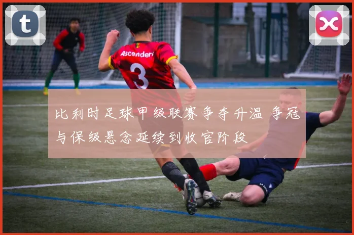 比利时足球甲级联赛争夺升温 争冠与保级悬念延续到收官阶段