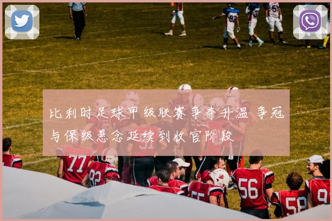 比利时足球甲级联赛争夺升温 争冠与保级悬念延续到收官阶段
