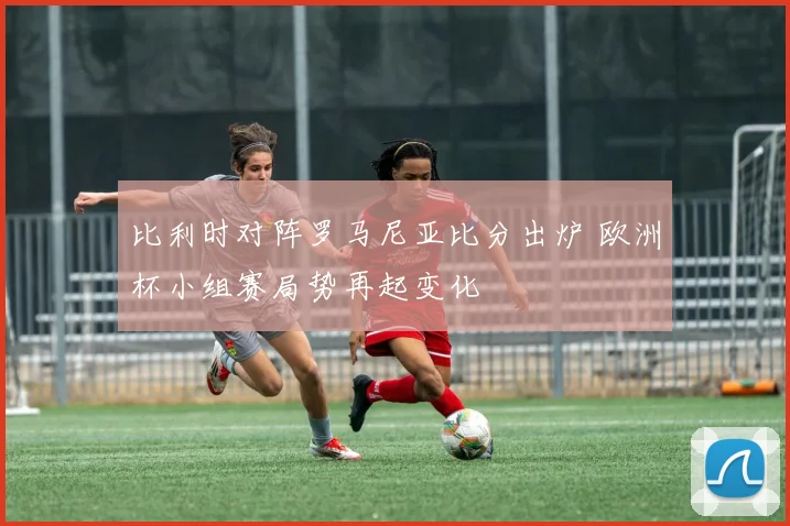 比利时对阵罗马尼亚比分出炉 欧洲杯小组赛局势再起变化
