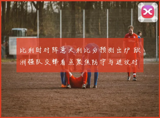 比利时对阵意大利比分预测出炉 欧洲强队交锋看点聚焦防守与进攻对决