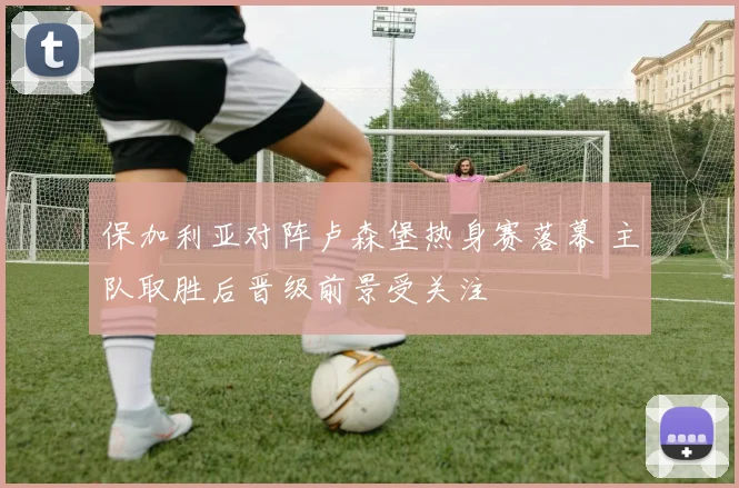保加利亚对阵卢森堡热身赛落幕 主队取胜后晋级前景受关注